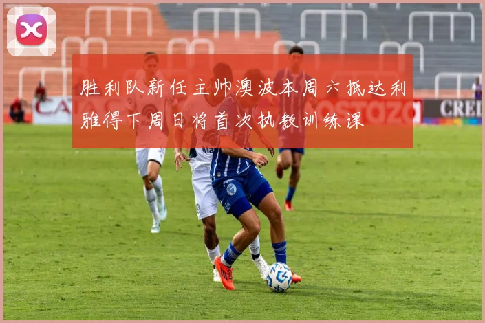 胜利队新任主帅澳波本周六抵达利雅得下周日将首次执教训练课