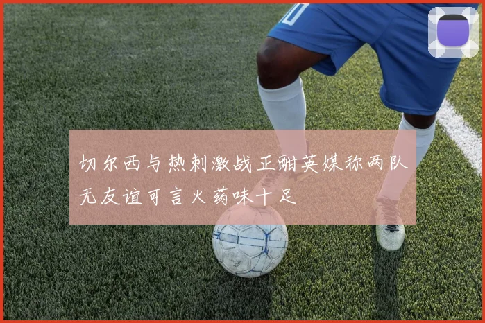 切尔西与热刺激战正酣英媒称两队无友谊可言火药味十足