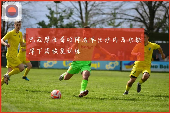 巴西摩洛哥对阵名单出炉内马尔缺席下周恢复训练