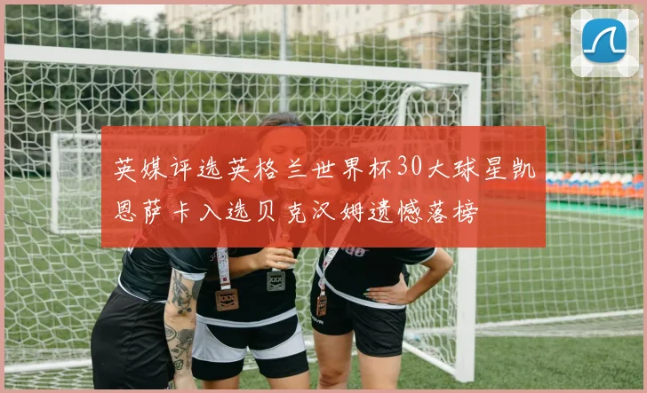 英媒评选英格兰世界杯30大球星凯恩萨卡入选贝克汉姆遗憾落榜