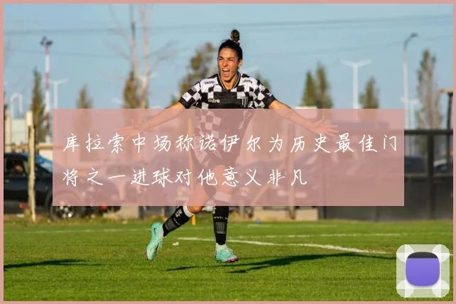库拉索中场称诺伊尔为历史最佳门将之一进球对他意义非凡