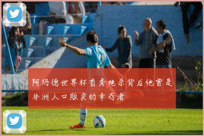 阿玛德世界杯首秀绝杀背后他曾是非洲人口贩卖的幸存者