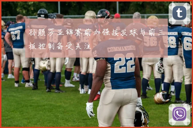 孙颖莎亚锦赛前加强接发球与前三板控制备受关注