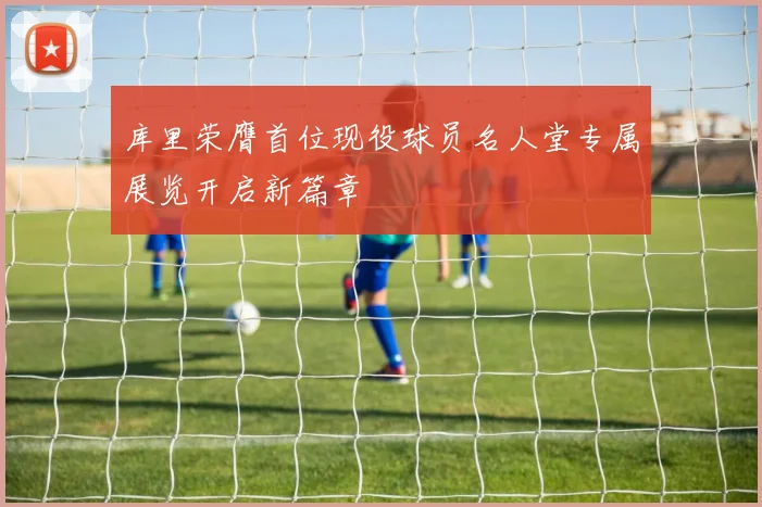 库里荣膺首位现役球员名人堂专属展览开启新篇章