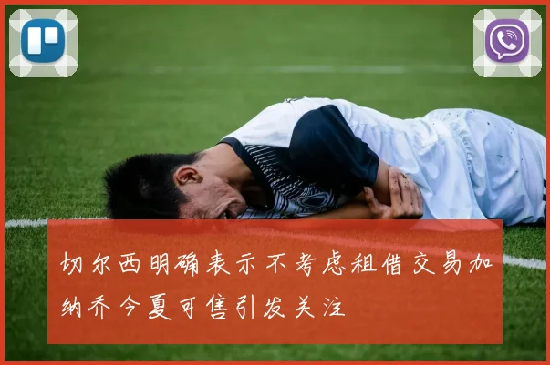 切尔西明确表示不考虑租借交易加纳乔今夏可售引发关注