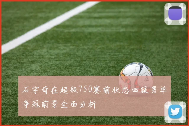 石宇奇在超级750赛前状态回暖男单争冠前景全面分析