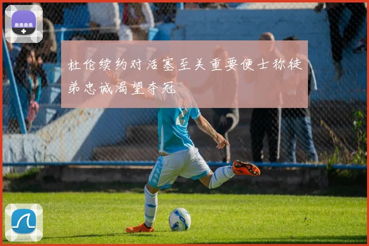 杜伦续约对活塞至关重要便士称徒弟忠诚渴望夺冠