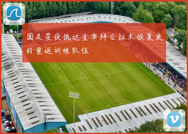 国足星夜抵达金华拜合拉木恢复良好重返训练队伍