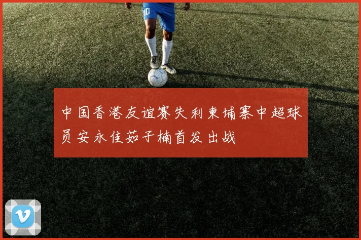 中国香港友谊赛失利柬埔寨中超球员安永佳茹子楠首发出战