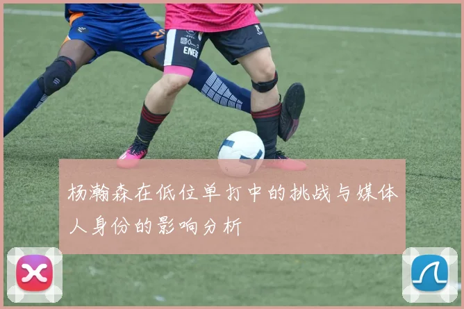 杨瀚森在低位单打中的挑战与媒体人身份的影响分析