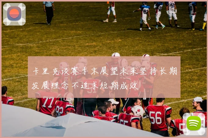 卡里克谈赛季末展望未来坚持长期发展理念不追求短期成效