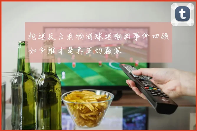 枪迷反击利物浦球迷嘲讽事件回顾如今谁才是真正的赢家