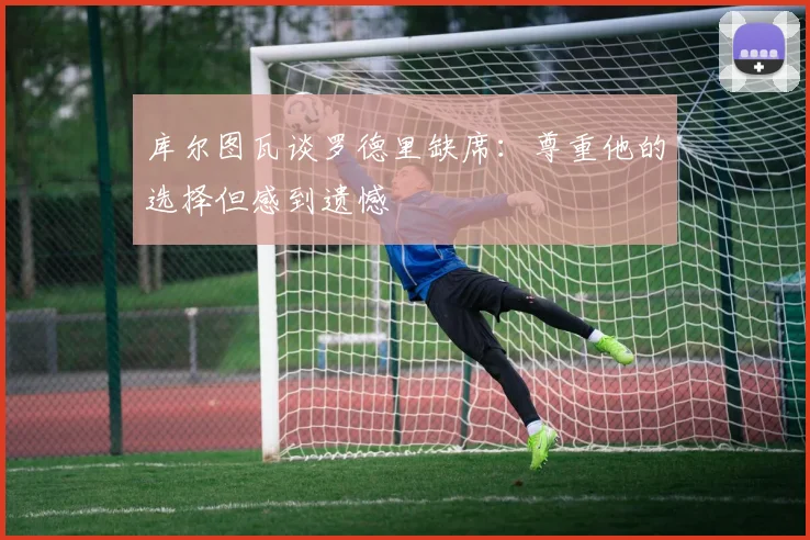 库尔图瓦谈罗德里缺席：尊重他的选择但感到遗憾