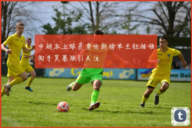 中超本土球员身价新榜单王钰栋领衔李昊暴涨引关注