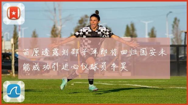 苗原透露刘邵子洋即将回归国安未能成功引进心仪球员李昊