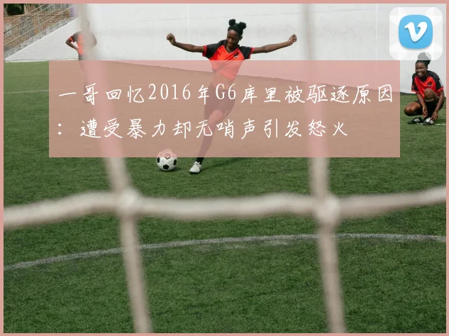 一哥回忆2016年G6库里被驱逐原因：遭受暴力却无哨声引发怒火