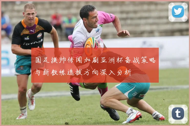 国足换帅传闻加剧亚洲杯备战策略与新教练选拔方向深入分析