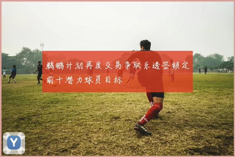 鹈鹕计划再度交易争取乐透签锁定前十潜力球员目标