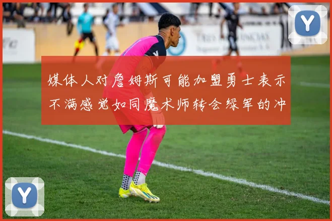 媒体人对詹姆斯可能加盟勇士表示不满感觉如同魔术师转会绿军的冲击