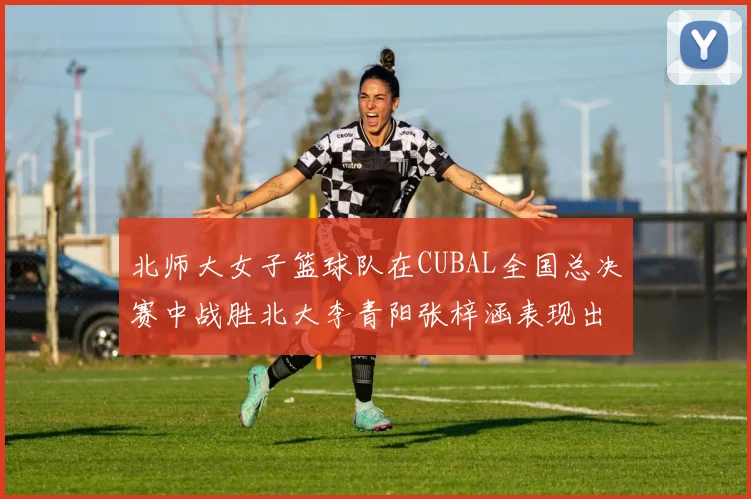 北师大女子篮球队在CUBAL全国总决赛中战胜北大李青阳张梓涵表现出色助力胜利