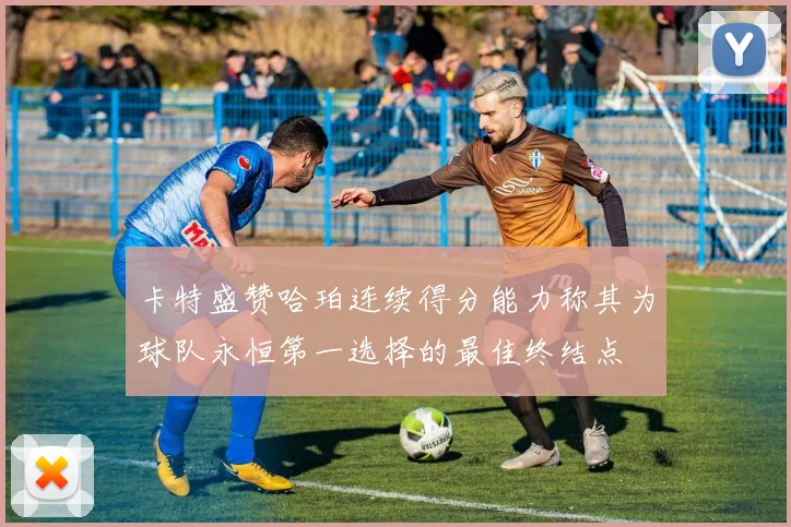 卡特盛赞哈珀连续得分能力称其为球队永恒第一选择的最佳终结点