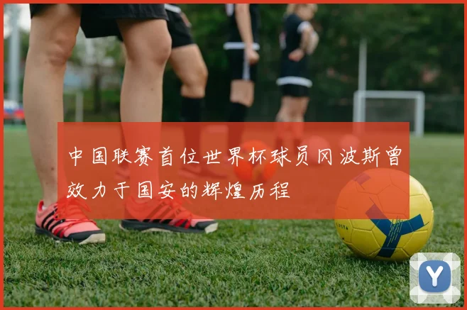 中国联赛首位世界杯球员冈波斯曾效力于国安的辉煌历程