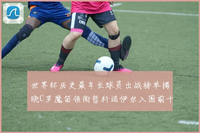 世界杯历史最年长球员出战榜单揭晓C罗魔笛领衔哲科诺伊尔入围前十