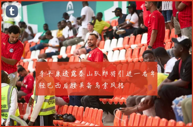 李平康透露泰山队即将引进一名年轻巴西后腰具备乌索风格